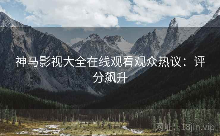 神马影视大全在线观看观众热议：评分飙升