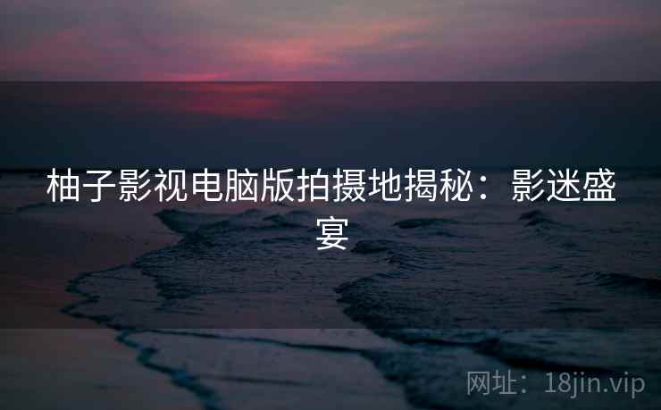 柚子影视电脑版拍摄地揭秘：影迷盛宴